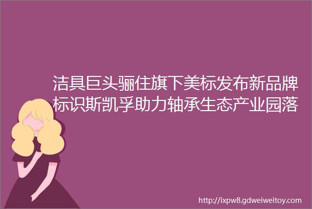 洁具巨头骊住旗下美标发布新品牌标识斯凯孚助力轴承生态产业园落子大连金普新区美通企业日报